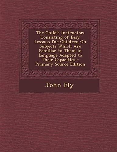 The Child's Instructor Consisting of Easy Lessons for Children on Subjects Which Are Familiar to Them in Language Adapted to Their Capacities