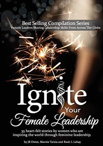 Ignite Your Female Leadership Thirty-Five Outstanding Stories by Women Who Are Inspiring the World Through Feminine Leadership