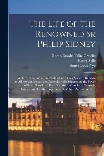 The Life of the Renowned Sr Philip Sidney: With the True Interest of England as It Then Stood in Relation to All Forrain Princes, and Particularly for