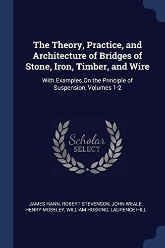 The Theory, Practice, and Architecture of Bridges of Stone, Iron, Timber, and Wire With Examples On the Principle of Suspension, Volumes 1-2