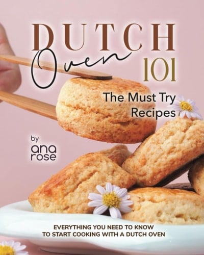 Dutch Oven 101 - The Must Try Recipes: Everything You Need to Know to Start Cooking with a Dutch Oven