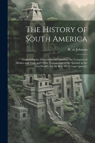 The History of South America Containing the Discoveries of Columbus, the Conquest of Mexico and Peru, and Other Transactions of the Spanish in the New World / by the Rev. Mr. Cooper [pseud.]