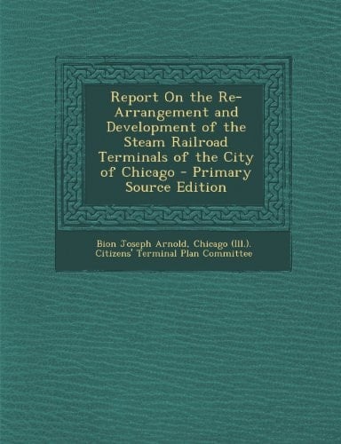 Report on the Re-Arrangement and Development of the Steam Railroad Terminals of the City of Chicago - Primary Source Edition