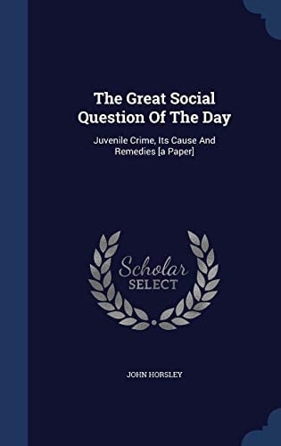 The Great Social Question Of The Day Juvenile Crime, Its Cause And Remedies [a Paper]