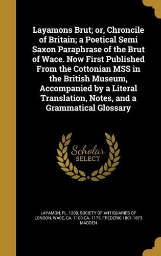 Layamons Brut; Or, Chroncile of Britain; a Poetical Semi Saxon Paraphrase of the Brut of Wace. Now First Published from the Cottonian Mss in the British Museum, Accompanied by a Literal Translation, Notes, and a Grammatical Glossary
