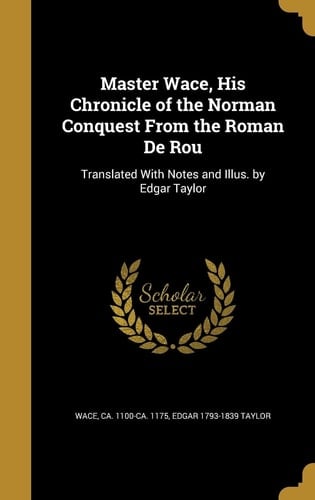 Master Wace, His Chronicle of the Norman Conquest From the Roman De Rou Translated With Notes and Illus. by Edgar Taylor