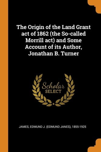 The Origin of the Land Grant Act of 1862 (the So-Called Morrill Act) and Some Account of Its Author, Jonathan B. Turner