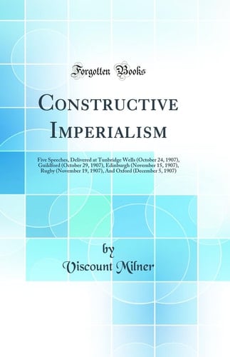 Constructive Imperialism Five Speeches, Delivered at Tunbridge Wells (October 24, 1907), Guildford (October 29, 1907), Edinburgh (November 15, 1907), Rugby (November 19, 1907), and Oxford (December 5, 1907) (Classic Reprint)