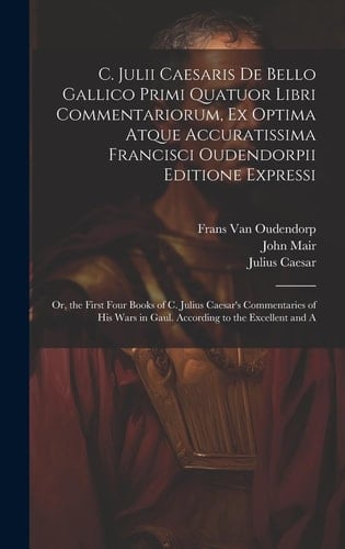 C. Julii Caesaris De Bello Gallico Primi Quatuor Libri Commentariorum, Ex Optima Atque Accuratissima Francisci Oudendorpii Editione Expressi Or, the First Four Books of C. Julius Caesar's Commentaries of His Wars in Gaul. According to the Excellent and A