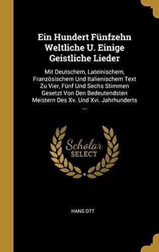 Ein Hundert Fünfzehn Weltliche U. Einige Geistliche Lieder Mit Deutschem, Lateinischem, Französischem Und Italienischem Text Zu Vier, Fünf Und Sechs Stimmen Gesetzt Von Den Bedeutendsten Meistern Des Xv. Und Xvi. Jahrhunderts ...