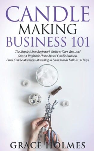 Candle Making Business 101 The Simple 8 Step Beginner's Guide to Start, Run, and Grow a Profitable Home-Based Candle Business. from Candle Making to Marketing to Launch in As Little As 30 Days