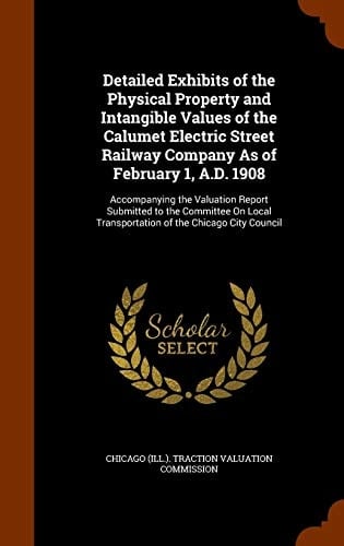 Detailed Exhibits of the Physical Property and Intangible Values of the Calumet Electric Street Railway Company As of February 1, A.D. 1908 Accompanying the Valuation Report Submitted to the Committee On Local Transportation of the Chicago City Council