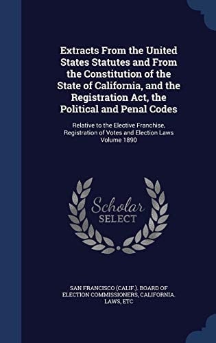 Extracts From the United States Statutes and From the Constitution of the State of California, and the Registration Act, the Political and Penal Codes Relative to the Elective Franchise, Registration of Votes and Election Laws Volume 1890