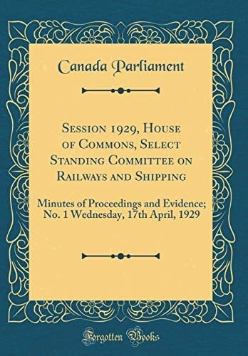 Session 1929, House of Commons, Select Standing Committee on Railways and Shipping Minutes of Proceedings and Evidence; No. 1 Wednesday, 17th April, 1929 (Classic Reprint)