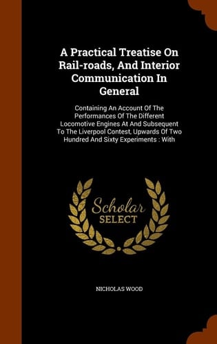A Practical Treatise On Rail-roads, And Interior Communication In General Containing An Account Of The Performances Of The Different Locomotive Engines At And Subsequent To The Liverpool Contest, Upwards Of Two Hundred And Sixty Experiments: With