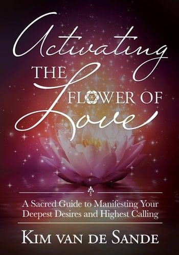 Activating the Flower of Love A Sacred Guide to Manifesting Your Deepest Desires and Highest Calling