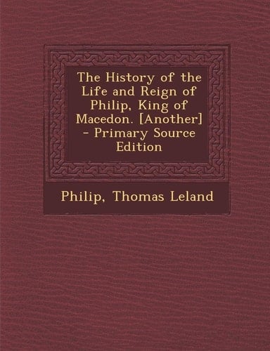 The History of the Life and Reign of Philip, King of Macedon. [Another] - Primary Source Edition
