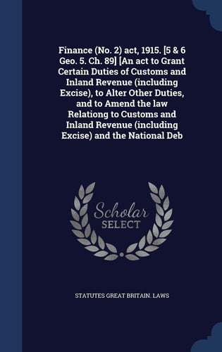 Finance (No. 2) Act, 1915. [5 & 6 Geo. 5. Ch. 89] [An Act to Grant Certain Duties of Customs and Inland Revenue (including Excise), to Alter Other Duties, and to Amend the Law Relationg to Customs and Inland Revenue (including Excise) and the National Deb