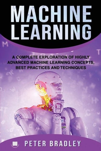 Machine Learning A Complete Exploration of Highly Advanced Machine Learning Concepts, Best Practices and Techniques