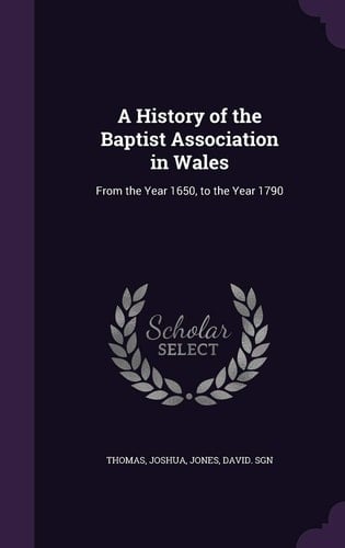 A History of the Baptist Association in Wales From the Year 1650, to the Year 1790