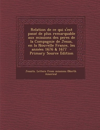 Relation de Ce Qui S'Est Passe de Plus Remarquable Aux Missions Des Peres de la Compagnie de Jesus, en la Nouvelle France, Les Annees 1676 and 1677 - Pr