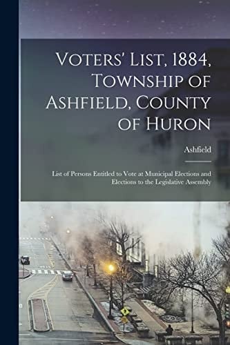 Voters' List, 1884, Township of Ashfield, County of Huron [microform] List of Persons Entitled to Vote at Municipal Elections and Elections to the Legislative Assembly