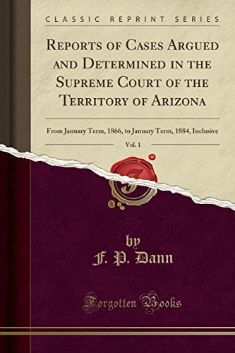 Reports of Cases Argued and Determined in the Supreme Court of the Territory of Arizona, Vol. 1 From January Term, 1866, to January Term, 1884, Inclusive (Classic Reprint)