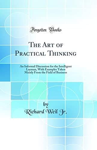 The Art of Practical Thinking An Informal Discussion for the Intelligent Layman, with Examples Taken Mainly from the Field of Business (Classic Reprint)