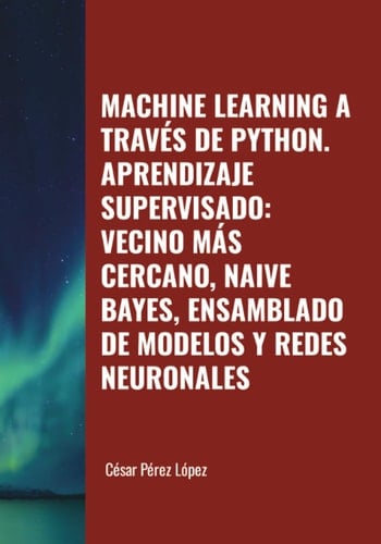 MACHINE LEARNING A TRAVÉS DE PYTHON. APRENDIZAJE SUPERVISADO: VECINO MÁS CERCANO, NAIVE BAYES, ENSAMBLADO DE MODELOS Y REDES NEURONALES (Spanish Edition)