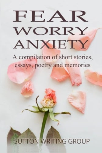 Fear Worry Anxiety - A Compilation of Short Stories, Essays, Poetry, and Memories (Sutton Writing Group Compilations)