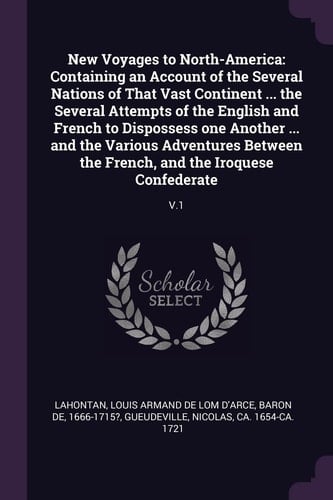 New Voyages to North-America Containing an Account of the Several Nations of That Vast Continent ... the Several Attempts of the English and French to Dispossess One Another ... and the Various Adventures Between the French, and the Iroquese Confederate: V. 1
