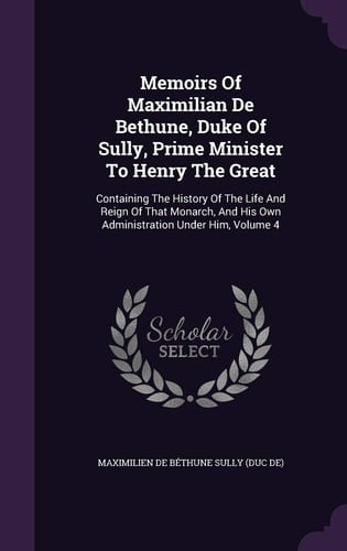 Memoirs Of Maximilian De Bethune, Duke Of Sully, Prime Minister To Henry The Great Containing The History Of The Life And Reign Of That Monarch, And His Own Administration Under Him, Volume 4