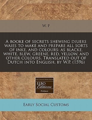 A booke of secrets shewing diuers waies to make and prepare all sorts of inke, and colours: as blacke, white, blew, greene, red, yellow, and other ... out of Dutch into English, by W.P. (1596)