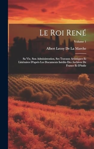 Le Roi René Sa Vie, Son Administration, Ses Travaux Artistiques Et Littéraires D'après Les Documents Inédits Des Archives De France Et D'italie; Volume 1
