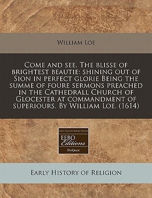 Come and see. The blisse of brightest beautie: shining out of Sion in perfect glorie Being the summe of foure sermons preached in the Cathedrall ... of superiours. By William Loe. (1614)