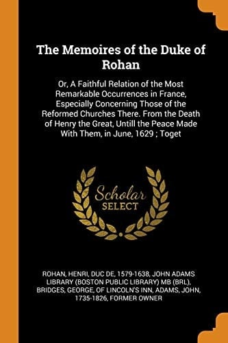 The Memoires of the Duke of Rohan Or, A Faithful Relation of the Most Remarkable Occurrences in France, Especially Concerning Those of the Reformed Churches There. From the Death of Henry the Great, Untill the Peace Made With Them, in June, 1629; Toget