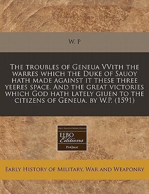 The troubles of Geneua VVith the warres which the Duke of Sauoy hath made against it these three yeeres space. And the great victories which God hath ... to the citizens of Geneua. by W.P. (1591)