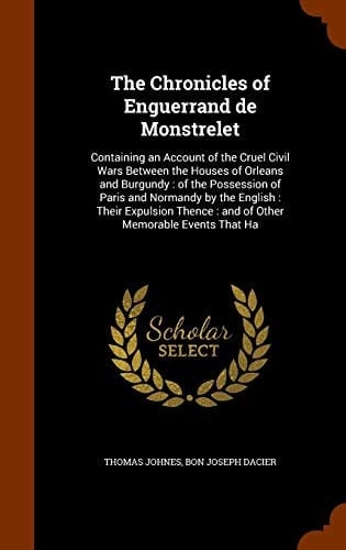 The Chronicles of Enguerrand de Monstrelet Containing an Account of the Cruel Civil Wars Between the Houses of Orleans and Burgundy: of the Possession of Paris and Normandy by the English: Their Expulsion Thence: and of Other Memorable Events That Ha