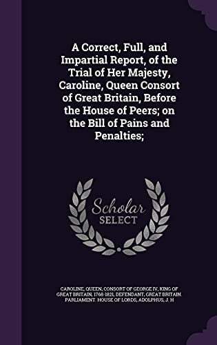 A Correct, Full, and Impartial Report, of the Trial of Her Majesty, Caroline, Queen Consort of Great Britain, Before the House of Peers; On the Bill of Pains and Penalties;