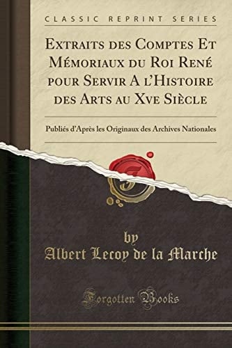 Extraits Des Comptes Et Mémoriaux Du Roi René Pour Servir a l'Histoire Des Arts Au Xve Siècle Publiés d'Après Les Originaux Des Archives Nationales (Classic Reprint)