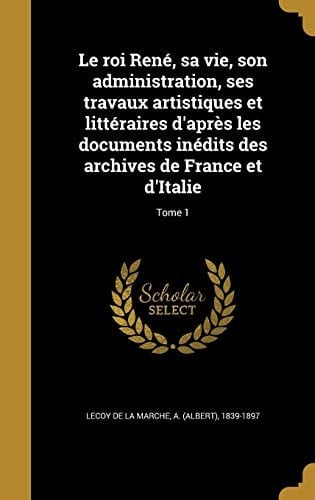 Le Roi Rene, Sa Vie, Son Administration, Ses Travaux Artistiques Et Litteraires D'Apres Les Documents Inedits Des Archives de France Et D'Italie; Tome 1
