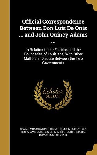 Official Correspondence Between Don Luis De Onis ... and John Quincy Adams ... In Relation to the Floridas and the Boundaries of Louisiana, With Other Matters in Dispute Between the Two Governments
