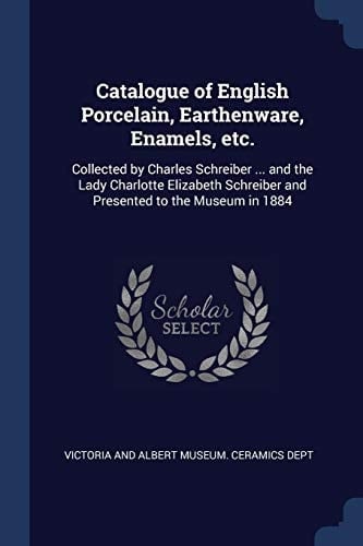 Catalogue of English Porcelain, Earthenware, Enamels, Etc Collected by Charles Schreiber ... and the Lady Charlotte Elizabeth Schreiber and Presented to the Museum In 1884