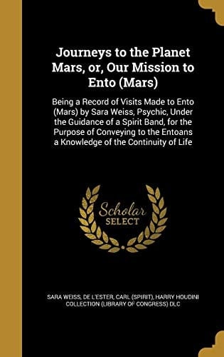 Journeys to the Planet Mars, Or, Our Mission to Ento (Mars) Being a Record of Visits Made to Ento (Mars) by Sara Weiss, Psychic, Under the Guidance of a Spirit Band, for the Purpose of Conveying to the Entoans a Knowledge of the Continuity of Life