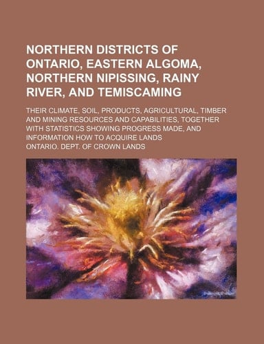 Northern districts of Ontario, Eastern Algoma, northern Nipissing, Rainy River, and Temiscaming; their climate, soil, products, agricultural, timber ... showing progress made, and information how