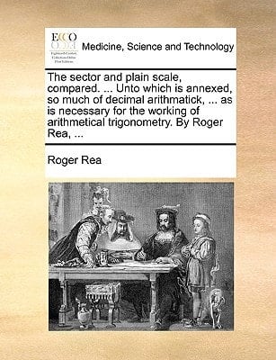 The sector and plain scale, compared. ... Unto which is annexed, so much of decimal arithmatick, ... as is necessary for the working of arithmetical trigonometry. By Roger Rea, ...