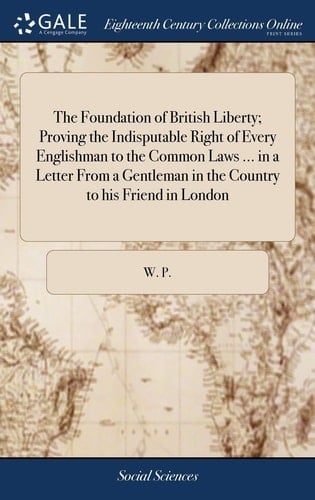 The Foundation of British Liberty; Proving the Indisputable Right of Every Englishman to the Common Laws ... in a Letter From a Gentleman in the Country to his Friend in London