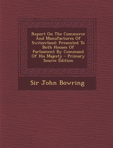 Report on the Commerce and Manufactures of Switzerland Presented to Both Houses of Parliament by Command of His Majesty - Primary Source Edition