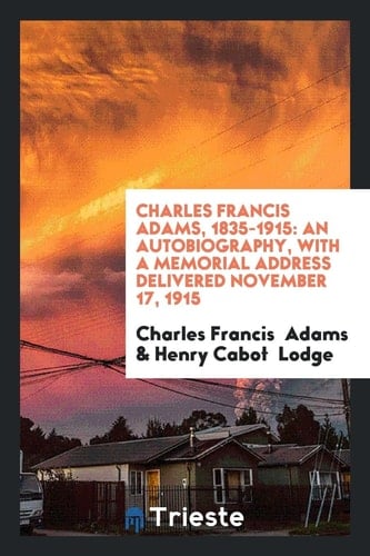 Charles Francis Adams, 1835-1915 An Autobiography, with a Memorial Address Delivered November 17, 1915