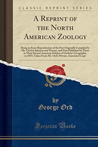 A Reprint of the North American Zoology Being an Exact Reproduction of the Part Originally Compiled by Mr. Ord for Johnson and Warner, and First Published by Them in Their Second American Edition of Guthrie's Geography, in 1815; Taken from Mr. Ord's Priv